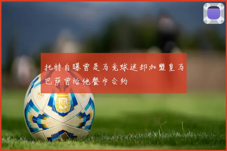 托特自曝曾是马竞球迷却加盟皇马巴萨曾给他餐巾合约