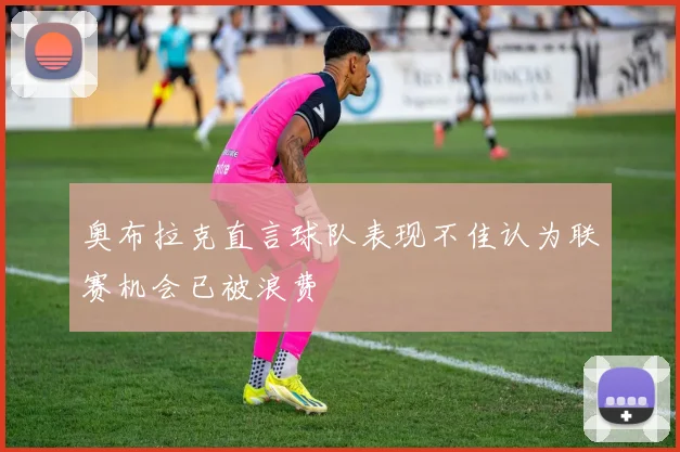 奥布拉克直言球队表现不佳认为联赛机会已被浪费