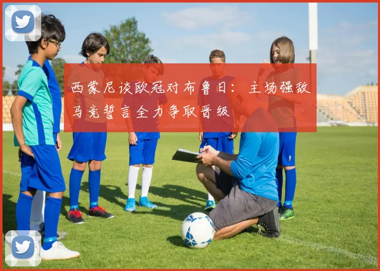 西蒙尼谈欧冠对布鲁日：主场强敌马竞誓言全力争取晋级